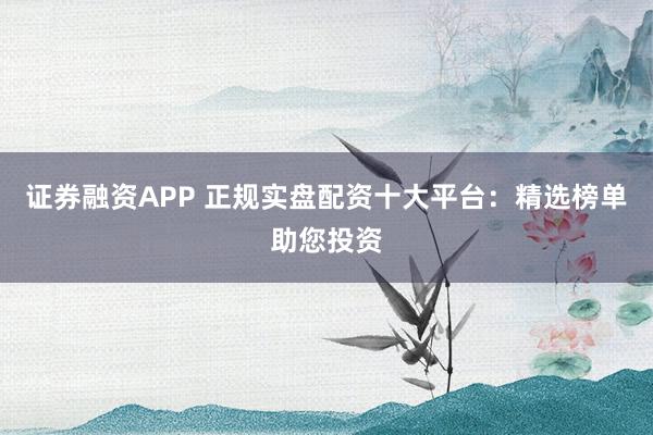 证券融资APP 正规实盘配资十大平台：精选榜单助您投资