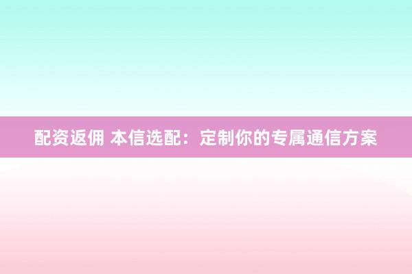 配资返佣 本信选配:定制你的专属通信方案