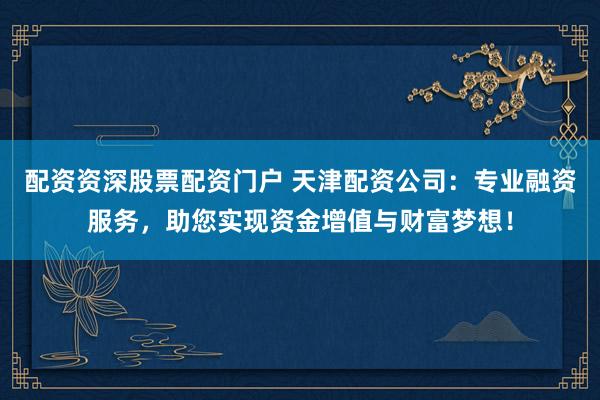 配资资深股票配资门户 天津配资公司：专业融资服务，助您实现资金增值与财富梦想！