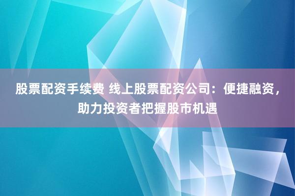 股票配资手续费 线上股票配资公司：便捷融资，助力投资者把握股市机遇