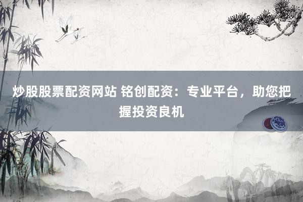 炒股股票配资网站 铭创配资：专业平台，助您把握投资良机