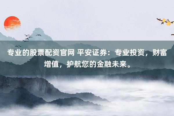 专业的股票配资官网 平安证券：专业投资，财富增值，护航您的金融未来。
