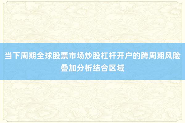 当下周期全球股票市场炒股杠杆开户的跨周期风险叠加分析结合区域