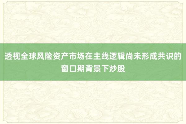 透视全球风险资产市场在主线逻辑尚未形成共识的窗口期背景下炒股