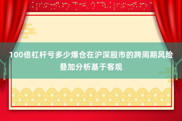 100倍杠杆亏多少爆仓在沪深股市的跨周期风险叠加分析基于客观