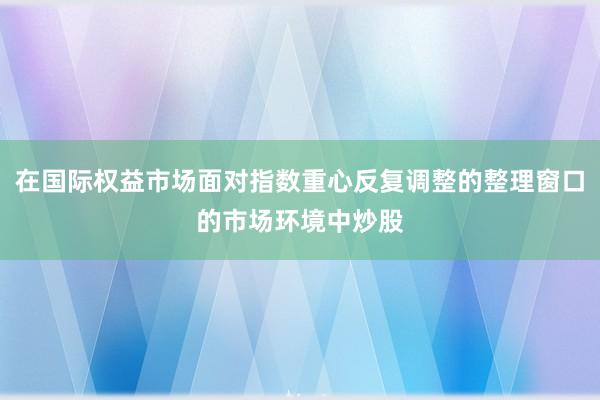 在国际权益市场面对指数重心反复调整的整理窗口的市场环境中炒股