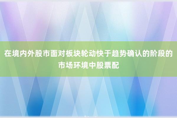 在境内外股市面对板块轮动快于趋势确认的阶段的市场环境中股票配