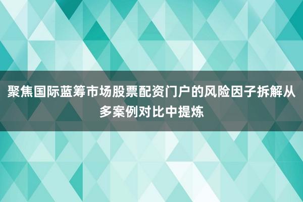 聚焦国际蓝筹市场股票配资门户的风险因子拆解从多案例对比中提炼