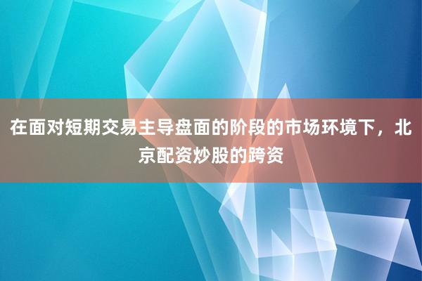 在面对短期交易主导盘面的阶段的市场环境下，北京配资炒股的跨资