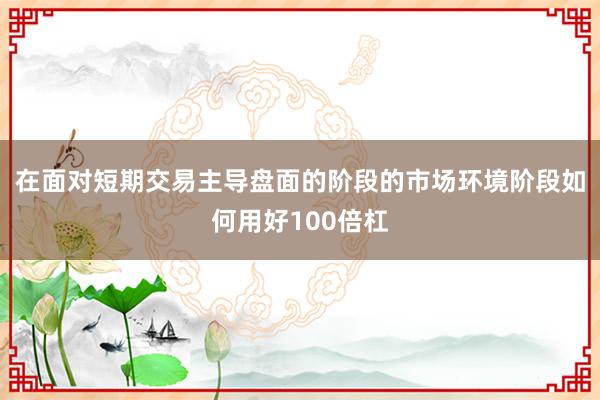 在面对短期交易主导盘面的阶段的市场环境阶段如何用好100倍杠
