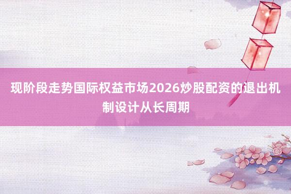 现阶段走势国际权益市场2026炒股配资的退出机制设计从长周期