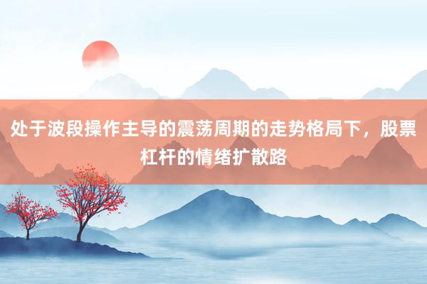 处于波段操作主导的震荡周期的走势格局下，股票杠杆的情绪扩散路
