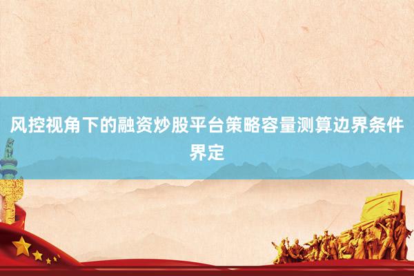 风控视角下的融资炒股平台策略容量测算边界条件界定