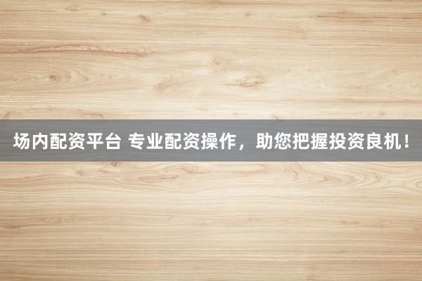 场内配资平台 专业配资操作，助您把握投资良机！