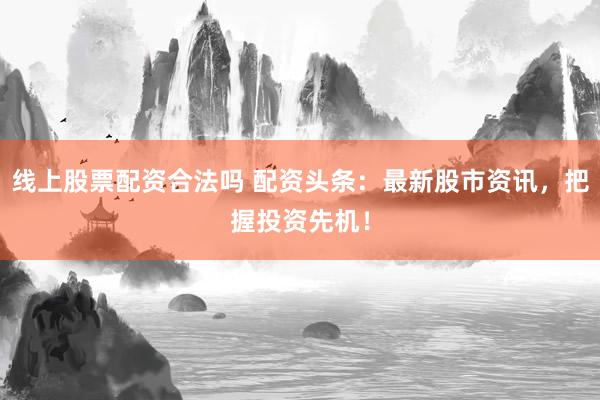 线上股票配资合法吗 配资头条：最新股市资讯，把握投资先机！