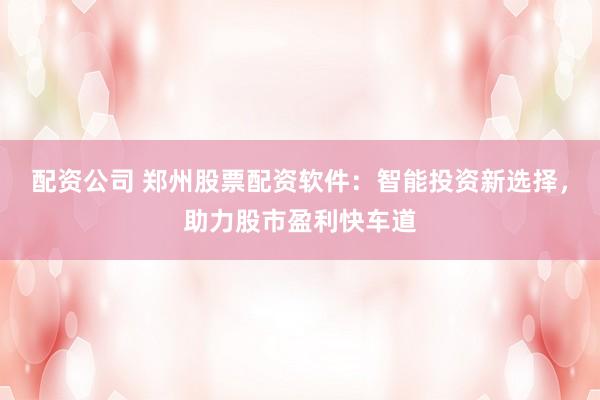 配资公司 郑州股票配资软件：智能投资新选择，助力股市盈利快车道