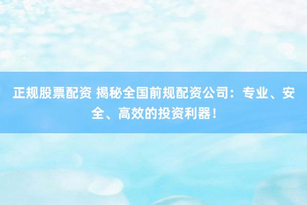 正规股票配资 揭秘全国前规配资公司：专业、安全、高效的投资利器！