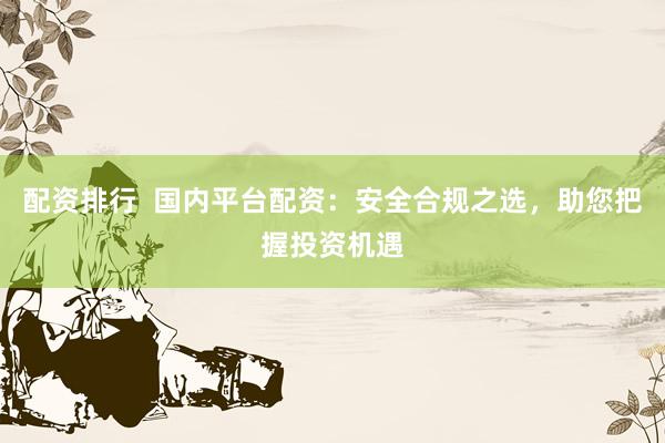 配资排行 国内平台配资:安全合规之选,助您把握投资机遇