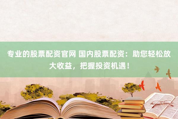 专业的股票配资官网 国内股票配资:助您轻松放大收益,把握投资机遇!