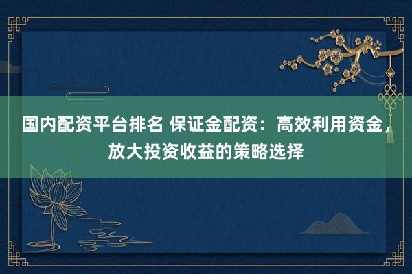 国内配资平台排名 保证金配资：高效利用资金，放大投资收益的策略选择