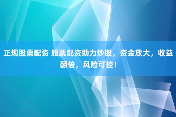 正规股票配资 股票配资助力炒股，资金放大，收益翻倍，风险可控！