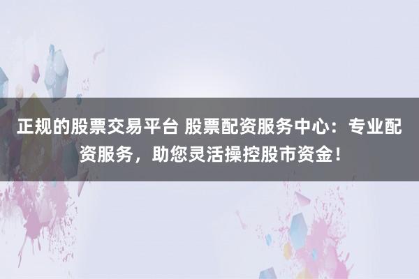 正规的股票交易平台 股票配资服务中心：专业配资服务，助您灵活操控股市资金！
