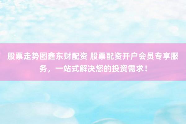 股票走势图鑫东财配资 股票配资开户会员专享服务，一站式解决您的投资需求！