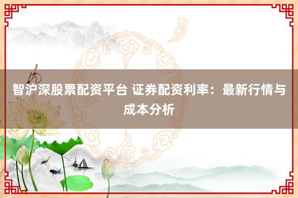 智沪深股票配资平台 证券配资利率：最新行情与成本分析