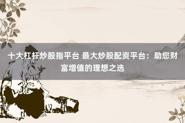 十大杠杆炒股指平台 最大炒股配资平台：助您财富增值的理想之选