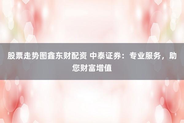 股票走势图鑫东财配资 中泰证券：专业服务，助您财富增值