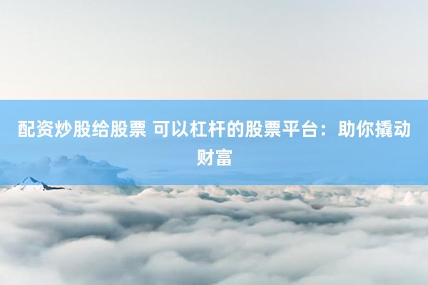 配资炒股给股票 可以杠杆的股票平台：助你撬动财富
