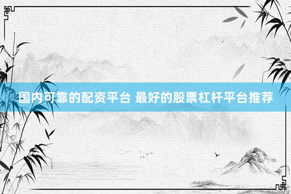国内可靠的配资平台 最好的股票杠杆平台推荐