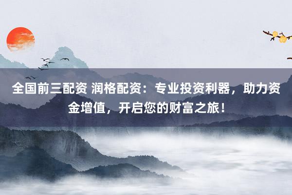 全国前三配资 润格配资：专业投资利器，助力资金增值，开启您的财富之旅！