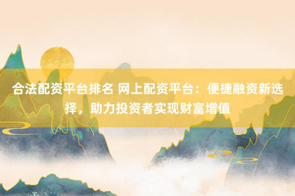 合法配资平台排名 网上配资平台：便捷融资新选择，助力投资者实现财富增值