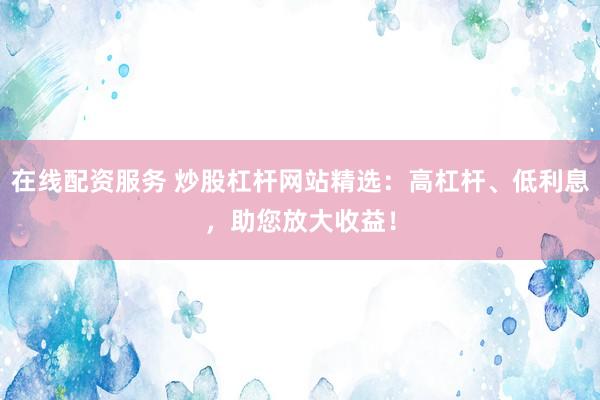 在线配资服务 炒股杠杆网站精选：高杠杆、低利息，助您放大收益！
