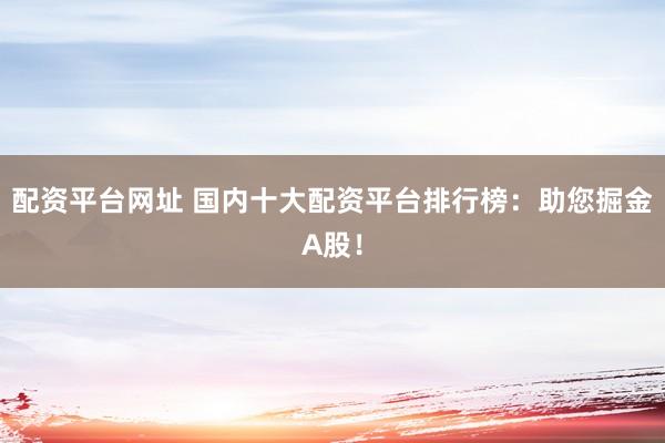 配资平台网址 国内十大配资平台排行榜：助您掘金A股！