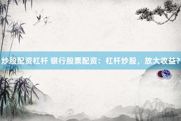 炒股配资杠杆 银行股票配资：杠杆炒股，放大收益？