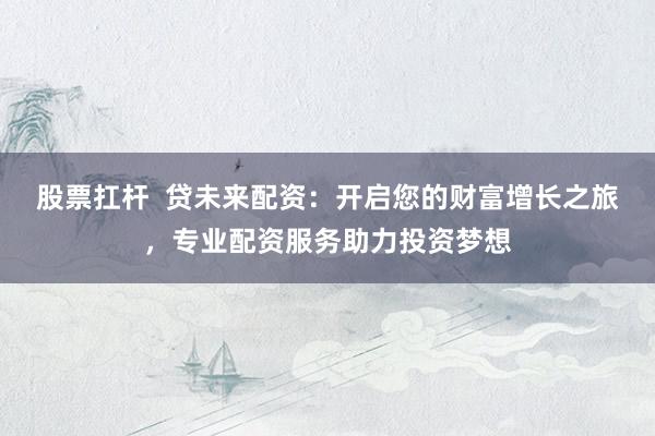 股票扛杆  贷未来配资：开启您的财富增长之旅，专业配资服务助力投资梦想