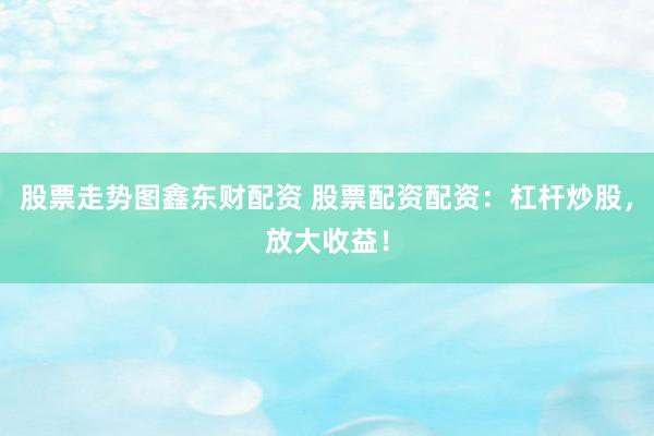 股票走势图鑫东财配资 股票配资配资：杠杆炒股，放大收益！