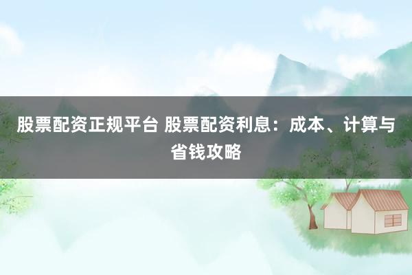 股票配资正规平台 股票配资利息：成本、计算与省钱攻略