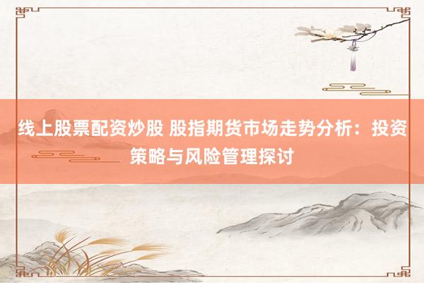 线上股票配资炒股 股指期货市场走势分析：投资策略与风险管理探讨