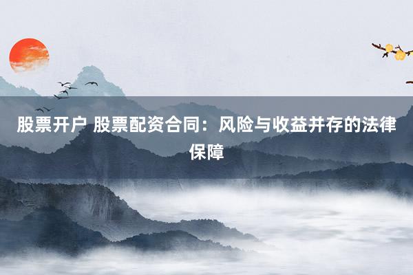 股票开户 股票配资合同：风险与收益并存的法律保障