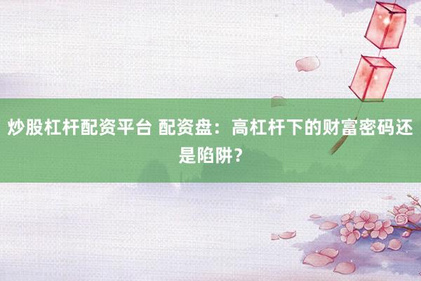 炒股杠杆配资平台 配资盘：高杠杆下的财富密码还是陷阱？