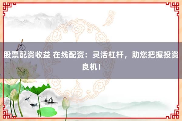 股票配资收益 在线配资：灵活杠杆，助您把握投资良机！