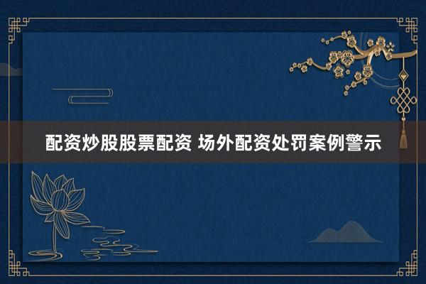 配资炒股股票配资 场外配资处罚案例警示