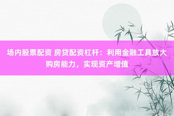 场内股票配资 房贷配资杠杆：利用金融工具放大购房能力，实现资产增值