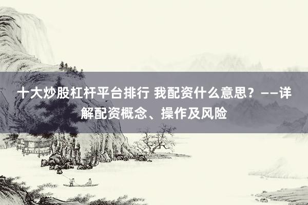 十大炒股杠杆平台排行 我配资什么意思？——详解配资概念、操作及风险