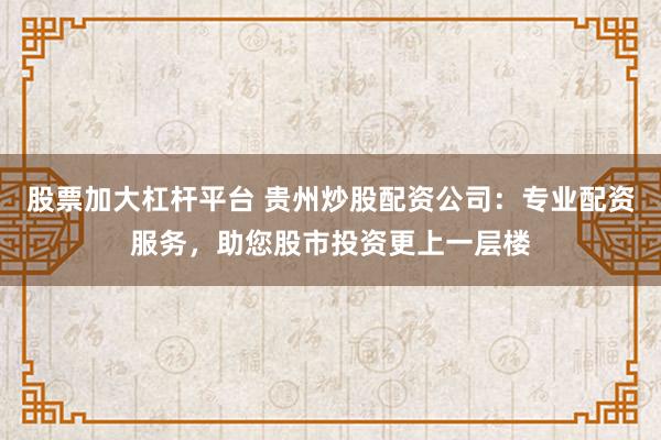 股票加大杠杆平台 贵州炒股配资公司：专业配资服务，助您股市投资更上一层楼