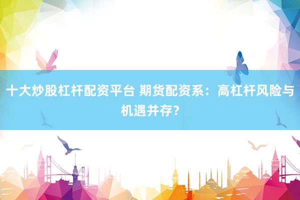 十大炒股杠杆配资平台 期货配资系：高杠杆风险与机遇并存？