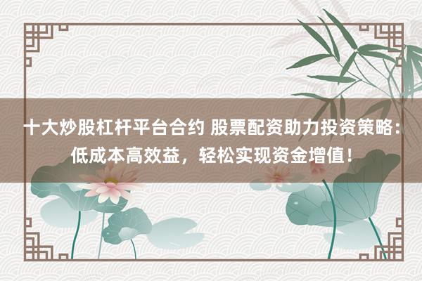 十大炒股杠杆平台合约 股票配资助力投资策略：低成本高效益，轻松实现资金增值！